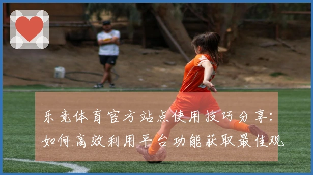 乐竞体育官方站点使用技巧分享：如何高效利用平台功能获取最佳观看体验