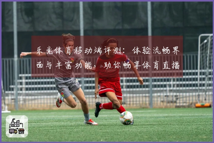 乐竞体育移动端评测：体验流畅界面与丰富功能，助你畅享体育直播