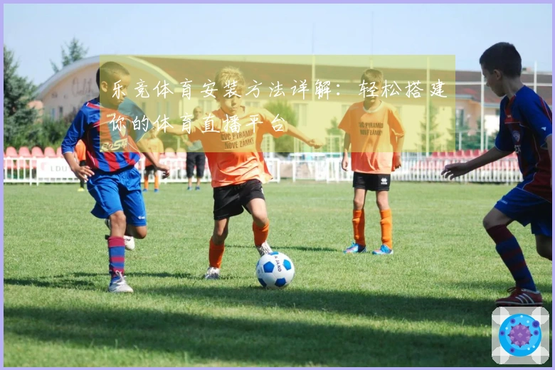 乐竞体育安装方法详解:轻松搭建你的体育直播平台