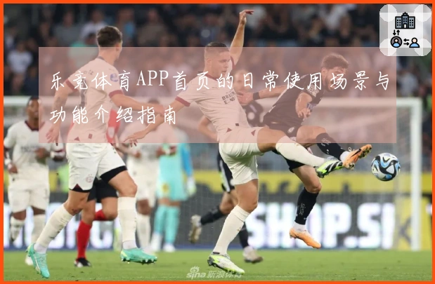 乐竞体育APP首页的日常使用场景与功能介绍指南