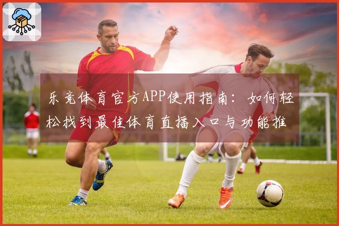 乐竞体育官方APP使用指南：如何轻松找到最佳体育直播入口与功能推荐