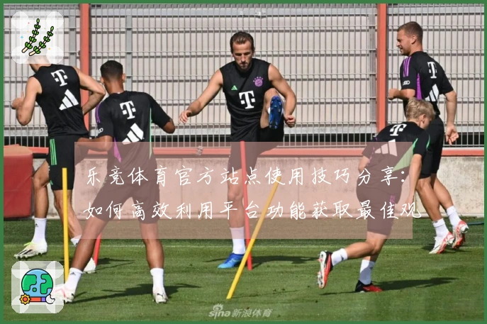 乐竞体育官方站点使用技巧分享：如何高效利用平台功能获取最佳观看体验