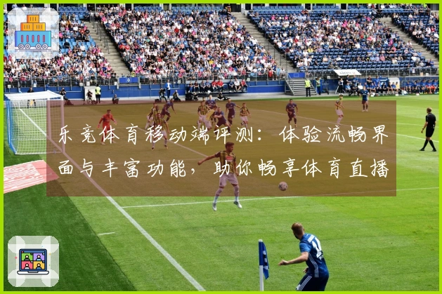 乐竞体育移动端评测:体验流畅界面与丰富功能,助你畅享体育直播