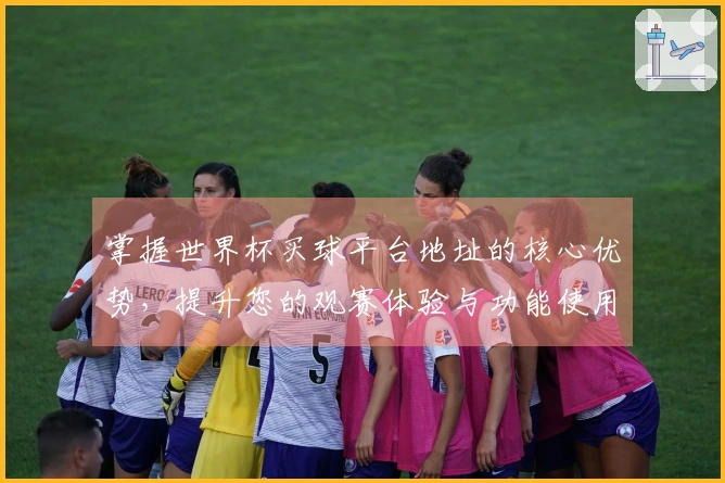 掌握世界杯买球平台地址的核心优势，提升您的观赛体验与功能使用技巧